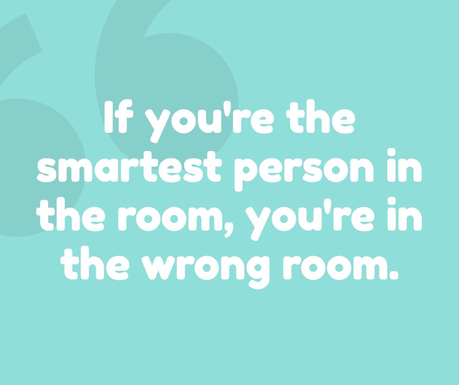 If you are smartest in the room - it's the wrong room